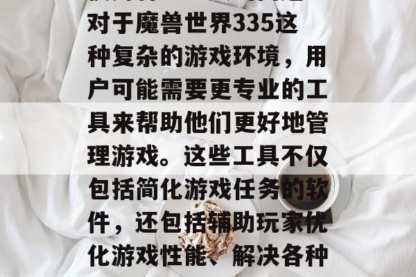 在我们的日常生活中,我们总会遇到一些需要使用特定工具的问题。对于魔兽世界335这种复杂的游戏环境,用户可能需要更专业的工具来帮助他们更好地管理游戏。这些工具不仅包括简化游戏任务的软件,还包括辅助玩家优化游戏性能、解决各种问题的网页或插件。,高效玩转魔兽世界,各类游戏管理工具推荐 在我们的日常生活中,我们总会遇到一些需要使用特定工具的问题。对于魔兽世界335这种复杂的游戏环境,用户可能需要更专业的工具来帮助他们更好地管理游戏。这些工具不仅包括简化游戏任务的软件,还包括辅助玩家优化游戏性能、解决各种问题的网页或插件。,高效玩转魔兽世界,各类游戏管理工具推荐