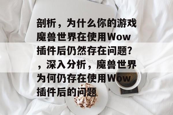 剖析,为什么你的游戏魔兽世界在使用Wow插件后仍然存在问题?,深入分析,魔兽世界为何仍存在使用Wow插件后的问题 剖析,为什么你的游戏魔兽世界在使用Wow插件后仍然存在问题?,深入分析,魔兽世界为何仍存在使用Wow插件后的问题
