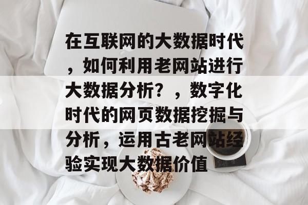 在互联网的大数据时代,如何利用老网站进行大数据分析?,数字化时代的网页数据挖掘与分析,运用古老网站经验实现大数据价值 在互联网的大数据时代,如何利用老网站进行大数据分析?,数字化时代的网页数据挖掘与分析,运用古老网站经验实现大数据价值