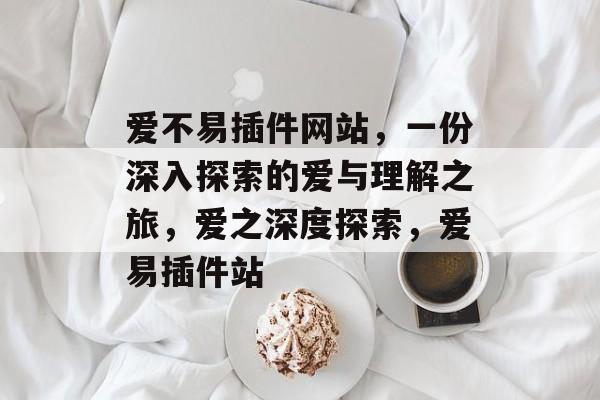 爱不易插件网站,一份深入探索的爱与理解之旅,爱之深度探索,爱易插件站 爱不易插件网站,一份深入探索的爱与理解之旅,爱之深度探索,爱易插件站