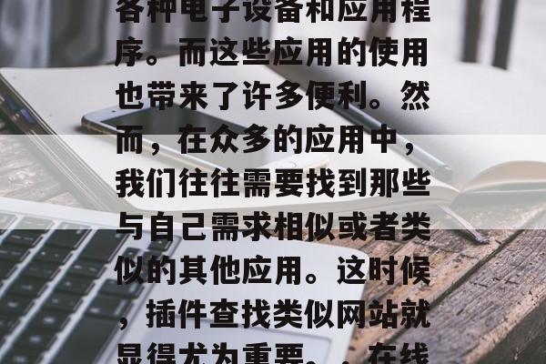 在当今信息化时代,我们的生活越来越依赖于各种电子设备和应用程序。而这些应用的使用也带来了许多便利。然而,在众多的应用中,我们往往需要找到那些与自己需求相似或者类似的其他应用。这时候,插件查找类似网站就显得尤为重要。,在线插件搜索,寻找与您需求相似或类似的应用 在当今信息化时代,我们的生活越来越依赖于各种电子设备和应用程序。而这些应用的使用也带来了许多便利。然而,在众多的应用中,我们往往需要找到那些与自己需求相似或者类似的其他应用。这时候,插件查找类似网站就显得尤为重要。,在线插件搜索,寻找与您需求相似或类似的应用