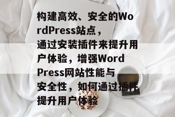 构建高效、安全的WordPress站点,通过安装插件来提升用户体验,增强WordPress网站性能与安全性,如何通过插件提升用户体验 构建高效、安全的WordPress站点,通过安装插件来提升用户体验,增强WordPress网站性能与安全性,如何通过插件提升用户体验