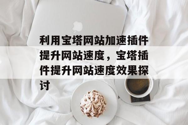 利用宝塔网站加速插件提升网站速度,宝塔插件提升网站速度效果探讨 利用宝塔网站加速插件提升网站速度,宝塔插件提升网站速度效果探讨