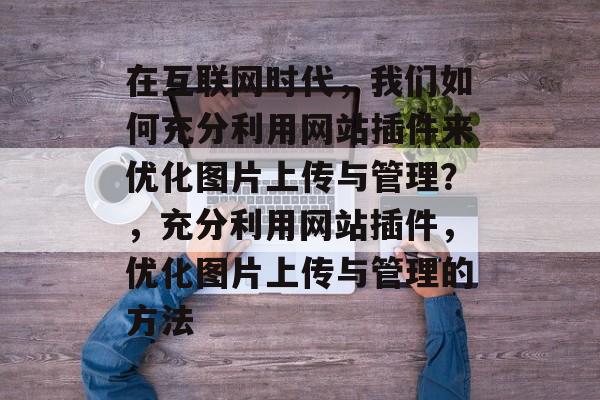 在互联网时代,我们如何充分利用网站插件来优化图片上传与管理?,充分利用网站插件,优化图片上传与管理的方法 在互联网时代,我们如何充分利用网站插件来优化图片上传与管理?,充分利用网站插件,优化图片上传与管理的方法