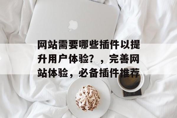 网站需要哪些插件以提升用户体验?,完善网站体验,必备插件推荐 网站需要哪些插件以提升用户体验?,完善网站体验,必备插件推荐