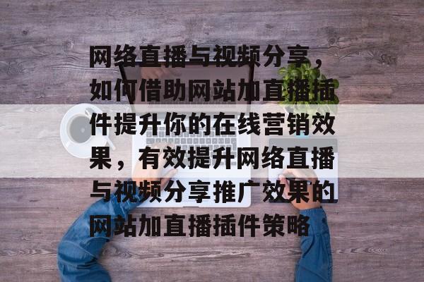 网络直播与视频分享,如何借助网站加直播插件提升你的在线营销效果,有效提升网络直播与视频分享推广效果的网站加直播插件策略 网络直播与视频分享,如何借助网站加直播插件提升你的在线营销效果,有效提升网络直播与视频分享推广效果的网站加直播插件策略