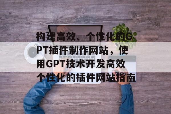 构建高效、个性化的GPT插件制作网站,使用GPT技术开发高效个性化的插件网站指南 构建高效、个性化的GPT插件制作网站,使用GPT技术开发高效个性化的插件网站指南