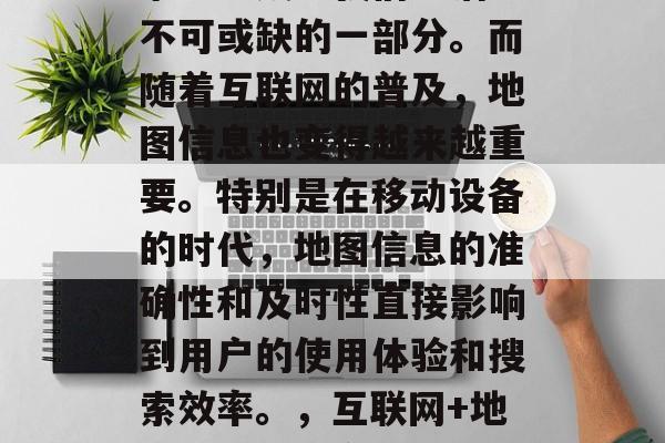 在互联网时代,搜索引擎已经成为我们生活中不可或缺的一部分。而随着互联网的普及,地图信息也变得越来越重要。特别是在移动设备的时代,地图信息的准确性和及时性直接影响到用户的使用体验和搜索效率。,互联网+地图,优化用户体验与提高搜索效率的新趋势 在互联网时代,搜索引擎已经成为我们生活中不可或缺的一部分。而随着互联网的普及,地图信息也变得越来越重要。特别是在移动设备的时代,地图信息的准确性和及时性直接影响到用户的使用体验和搜索效率。,互联网+地图,优化用户体验与提高搜索效率的新趋势