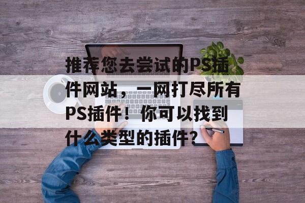 推荐您去尝试的PS插件网站，一网打尽所有PS插件！你可以找到什么类型的插件？