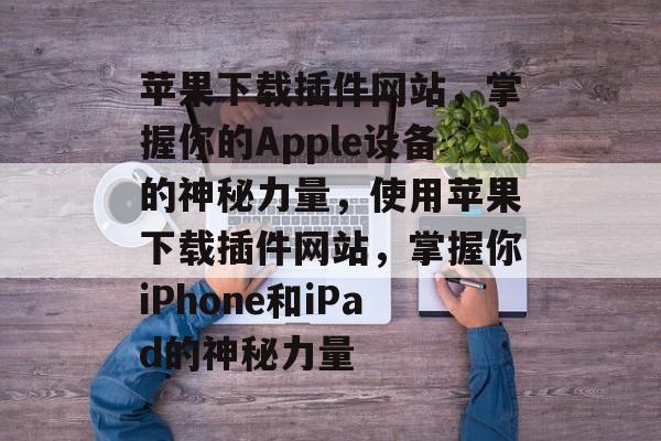 苹果下载插件网站,掌握你的Apple设备的神秘力量,使用苹果下载插件网站,掌握你iPhone和iPad的神秘力量 苹果下载插件网站,掌握你的Apple设备的神秘力量,使用苹果下载插件网站,掌握你iPhone和iPad的神秘力量