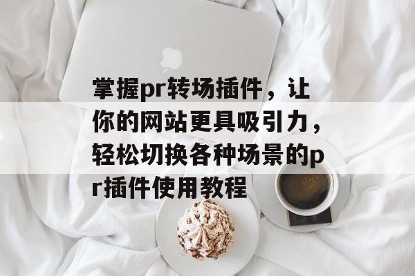 掌握pr转场插件,让你的网站更具吸引力,轻松切换各种场景的pr插件使用教程 掌握pr转场插件,让你的网站更具吸引力,轻松切换各种场景的pr插件使用教程