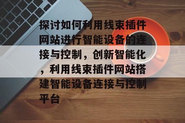 探讨如何利用线束插件网站进行智能设备的连接与控制,创新智能化,利用线束插件网站搭建智能设备连接与控制平台 探讨如何利用线束插件网站进行智能设备的连接与控制,创新智能化,利用线束插件网站搭建智能设备连接与控制平台