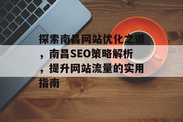 探索南昌网站优化之道，南昌SEO策略解析，提升网站流量的实用指南