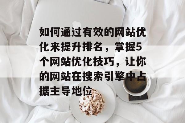 如何通过有效的网站优化来提升排名，掌握5个网站优化技巧，让你的网站在搜索引擎中占据主导地位