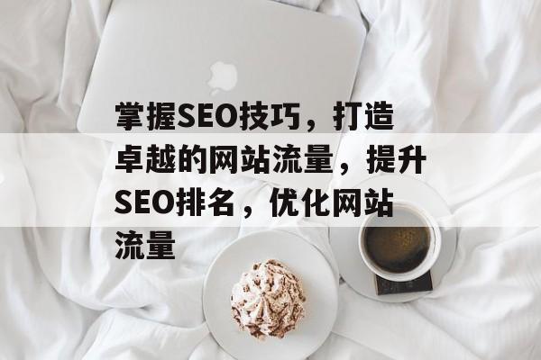 掌握SEO技巧，打造卓越的网站流量，提升SEO排名，优化网站流量