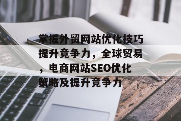 掌握外贸网站优化技巧提升竞争力，全球贸易，电商网站SEO优化策略及提升竞争力
