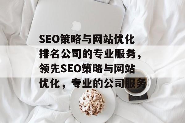 SEO策略与网站优化排名公司的专业服务，领先SEO策略与网站优化，专业的公司服务