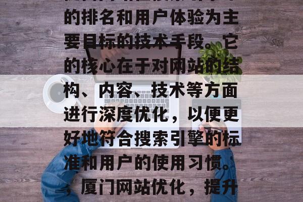 厦门网站优化是一种以提高网站在搜索引擎中的排名和用户体验为主要目标的技术手段。它的核心在于对网站的结构、内容、技术等方面进行深度优化，以便更好地符合搜索引擎的标准和用户的使用习惯。，厦门网站优化，提升SEO排名，优化用户体验