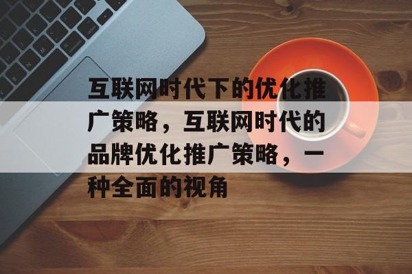 互联网时代下的优化推广策略，互联网时代的品牌优化推广策略，一种全面的视角