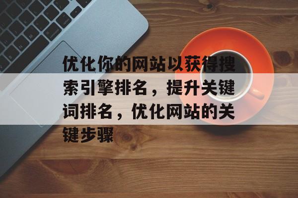 优化你的网站以获得搜索引擎排名，提升关键词排名，优化网站的关键步骤