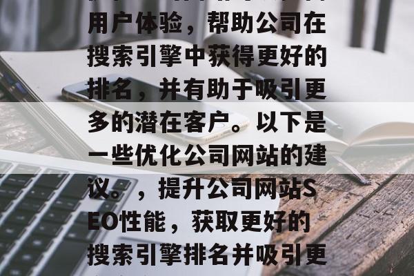 优化公司网站可以提高用户体验，帮助公司在搜索引擎中获得更好的排名，并有助于吸引更多的潜在客户。以下是一些优化公司网站的建议。，提升公司网站SEO性能，获取更好的搜索引擎排名并吸引更多客户