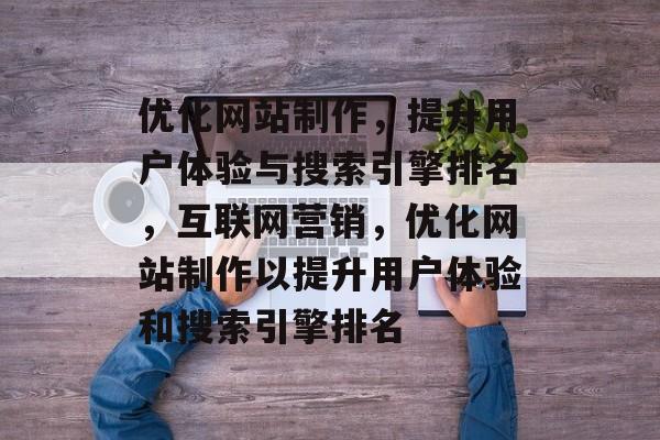 优化网站制作，提升用户体验与搜索引擎排名，互联网营销，优化网站制作以提升用户体验和搜索引擎排名