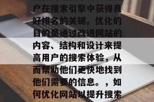 优化网站搜索是提升用户在搜索引擎中获得良好排名的关键。优化的目的是通过改进网站的内容、结构和设计来提高用户的搜索体验，从而帮助他们更快地找到他们需要的信息。，如何优化网站以提升搜索排名