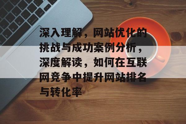 深入理解，网站优化的挑战与成功案例分析，深度解读，如何在互联网竞争中提升网站排名与转化率