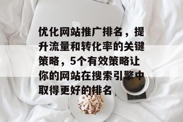 优化网站推广排名，提升流量和转化率的关键策略，5个有效策略让你的网站在搜索引擎中取得更好的排名