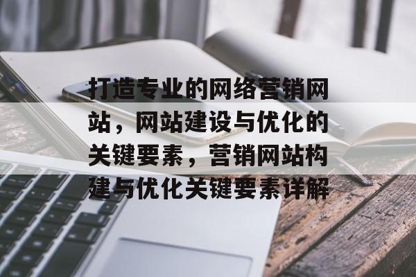 打造专业的网络营销网站，网站建设与优化的关键要素，营销网站构建与优化关键要素详解