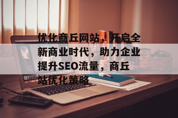 优化商丘网站，开启全新商业时代，助力企业提升SEO流量，商丘站优化策略