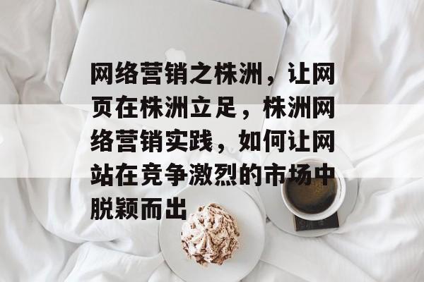 网络营销之株洲，让网页在株洲立足，株洲网络营销实践，如何让网站在竞争激烈的市场中脱颖而出