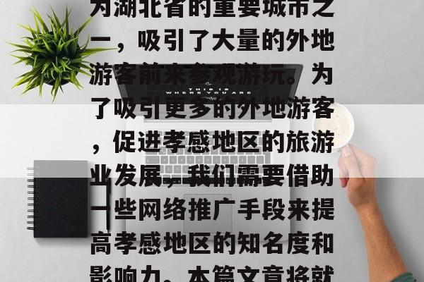 孝感地区有着丰富的文化底蕴和旅游资源,近年来随着经济社会的发展,越来越多的游客来到了这片土地。孝感作为湖北省的重要城市之一,吸引了大量的外地游客前来参观游玩。为了吸引更多的外地游客,促进孝感地区的旅游业发展,我们需要借助一些网络推广手段来提高孝感地区的知名度和影响力。本篇文章将就如何通过孝感网站优化来进行有效的网络营销推广。,孝感地区,一个不容错过的旅游胜地——网站优化策略分析 孝感地区有着丰富的文化底蕴和旅游资源,近年来随着经济社会的发展,越来越多的游客来到了这片土地。孝感作为湖北省的重要城市之一,吸引了大量的外地游客前来参观游玩。为了吸引更多的外地游客,促进孝感地区的旅游业发展,我们需要借助一些网络推广手段来提高孝感地区的知名度和影响力。本篇文章将就如何通过孝感网站优化来进行有效的网络营销推广。,孝感地区,一个不容错过的旅游胜地——网站优化策略分析