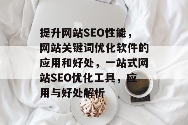提升网站SEO性能，网站关键词优化软件的应用和好处，一站式网站SEO优化工具，应用与好处解析