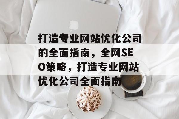 打造专业网站优化公司的全面指南，全网SEO策略，打造专业网站优化公司全面指南