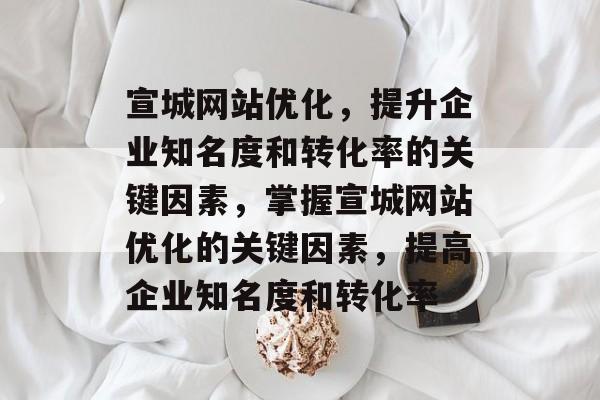 宣城网站优化，提升企业知名度和转化率的关键因素，掌握宣城网站优化的关键因素，提高企业知名度和转化率