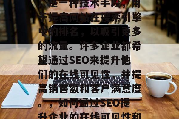 SEO(搜索引擎优化)是一种技术手段,用于提高网站在搜索引擎中的排名,以吸引更多的流量。许多企业都希望通过SEO来提升他们的在线可见性,并提高销售额和客户满意度。,如何通过SEO提升企业的在线可见性和销售业绩 SEO(搜索引擎优化)是一种技术手段,用于提高网站在搜索引擎中的排名,以吸引更多的流量。许多企业都希望通过SEO来提升他们的在线可见性,并提高销售额和客户满意度。,如何通过SEO提升企业的在线可见性和销售业绩