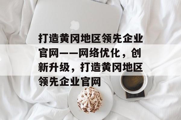 打造黄冈地区领先企业官网——网络优化，创新升级，打造黄冈地区领先企业官网