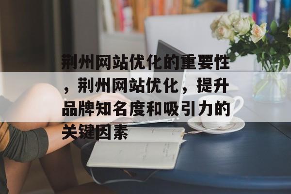 荆州网站优化的重要性，荆州网站优化，提升品牌知名度和吸引力的关键因素
