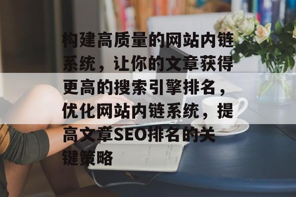 构建高质量的网站内链系统，让你的文章获得更高的搜索引擎排名，优化网站内链系统，提高文章SEO排名的关键策略