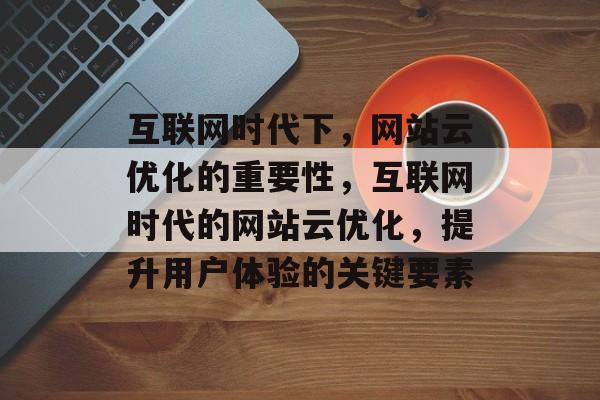 互联网时代下，网站云优化的重要性，互联网时代的网站云优化，提升用户体验的关键要素