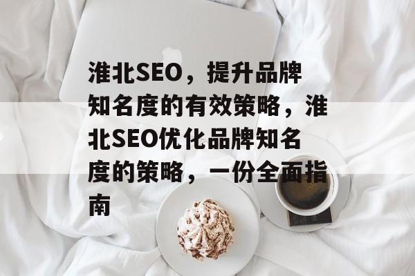 淮北SEO，提升品牌知名度的有效策略，淮北SEO优化品牌知名度的策略，一份全面指南