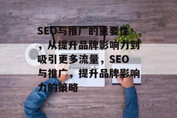 SEO与推广的重要性，从提升品牌影响力到吸引更多流量，SEO与推广，提升品牌影响力的策略