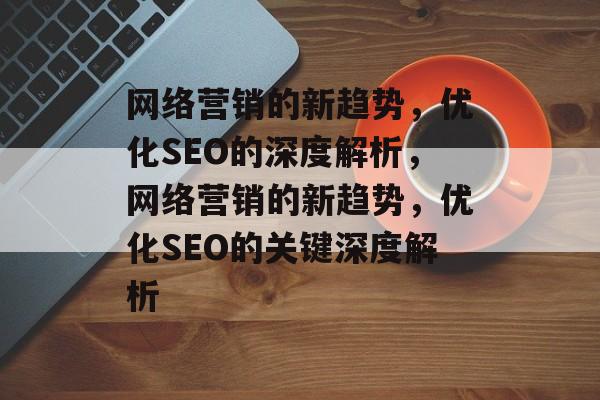 网络营销的新趋势,优化SEO的深度解析,网络营销的新趋势,优化SEO的关键深度解析 网络营销的新趋势,优化SEO的深度解析,网络营销的新趋势,优化SEO的关键深度解析