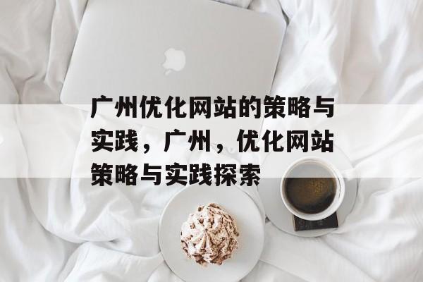 广州优化网站的策略与实践,广州,优化网站策略与实践探索 广州优化网站的策略与实践,广州,优化网站策略与实践探索