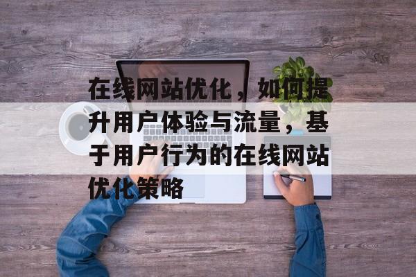在线网站优化，如何提升用户体验与流量，基于用户行为的在线网站优化策略