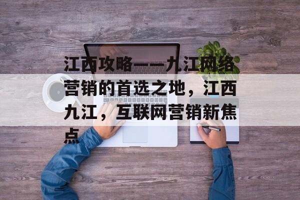 江西攻略——九江网络营销的首选之地，江西九江，互联网营销新焦点
