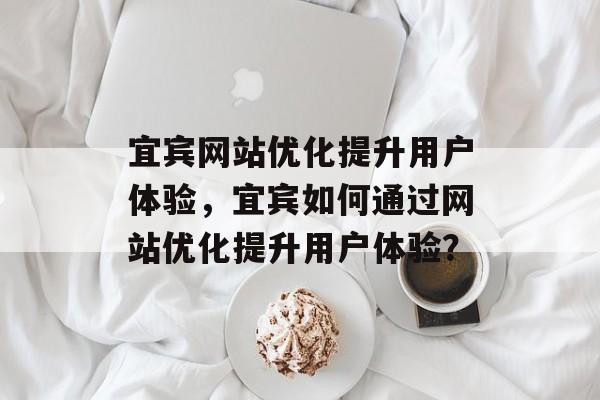 宜宾网站优化提升用户体验，宜宾如何通过网站优化提升用户体验？