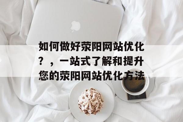 如何做好荥阳网站优化？，一站式了解和提升您的荥阳网站优化方法