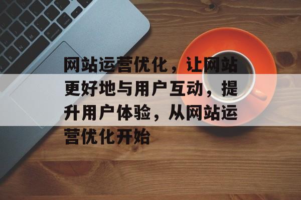 网站运营优化，让网站更好地与用户互动，提升用户体验，从网站运营优化开始